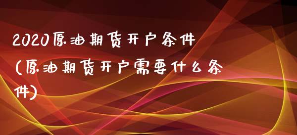 2020原油期货开户条件(原油期货开户需要什么条件)