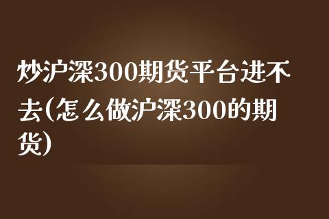 炒沪深300期货平台进不去(怎么做沪深300的期货)