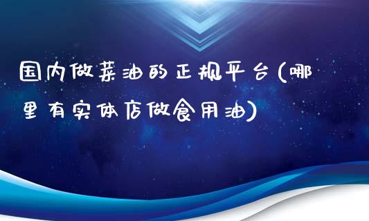 国内做菜油的正规平台(哪里有实体店做食用油)