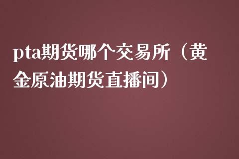 pta期货哪个交易所（黄金原油期货直播间）