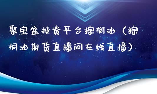 聚宝盆投资平台棕榈油（棕榈油期货直播间在线直播）