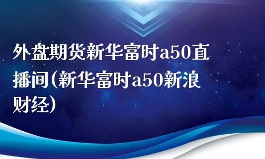 外盘期货新华富时a50直播间(新华富时a50新浪财经)