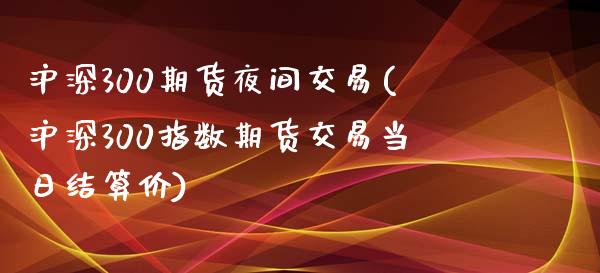 沪深300期货夜间交易(沪深300指数期货交易当日结算价)