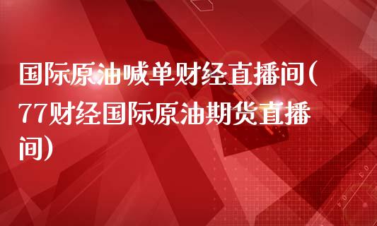 国际原油喊单财经直播间(77财经国际原油期货直播间)