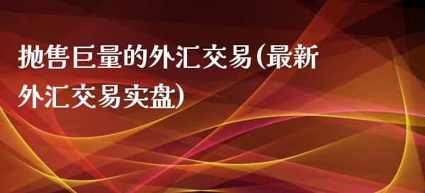 抛售巨量的外汇交易(最新外汇交易实盘)