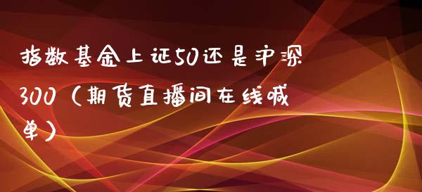 指数基金上证50还是沪深300（期货直播间在线喊单）