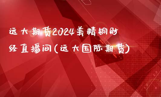 远大期货2024美精铜财经直播间(远大国际期货)