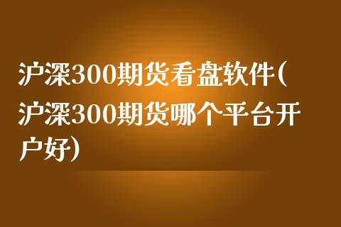 沪深300期货看盘软件(沪深300期货哪个平台开户好)