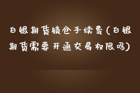 白银期货锁仓手续费(白银期货需要开通交易权限吗)