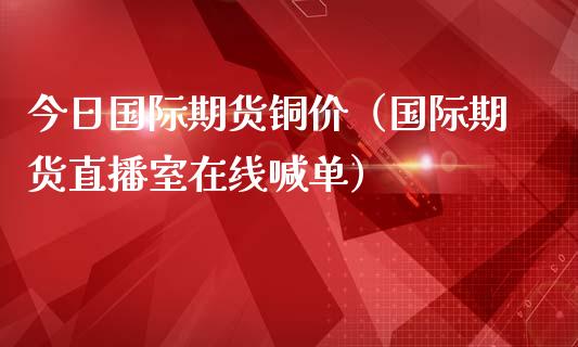 今日国际期货铜价（国际期货直播室在线喊单）