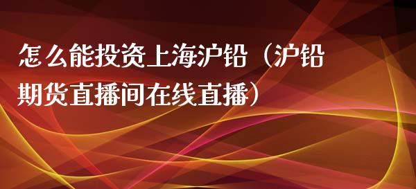 怎么能投资上海沪铅（沪铅期货直播间在线直播）