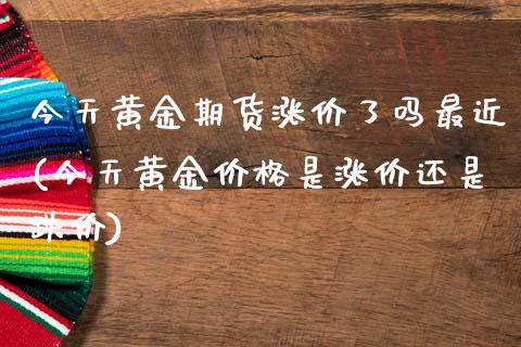 今天黄金期货涨价了吗最近(今天黄金价格是涨价还是跌价)