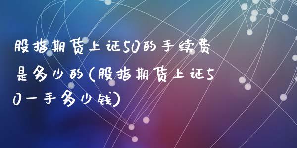 股指期货上证50的手续费是多少的(股指期货上证50一手多少钱)