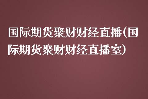 国际期货聚财财经直播(国际期货聚财财经直播室)