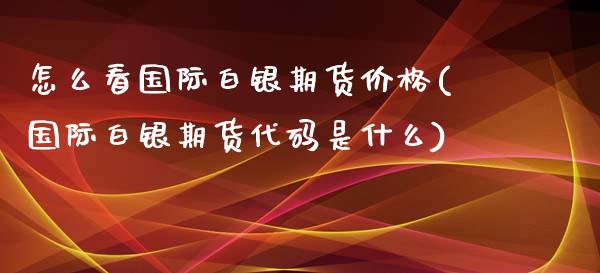 怎么看国际白银期货价格(国际白银期货代码是什么)