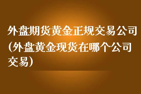 外盘期货黄金正规交易公司(外盘黄金现货在哪个公司交易)