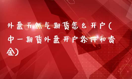 外盘天然气期货怎么开户(中一期货外盘开户条件和资金)