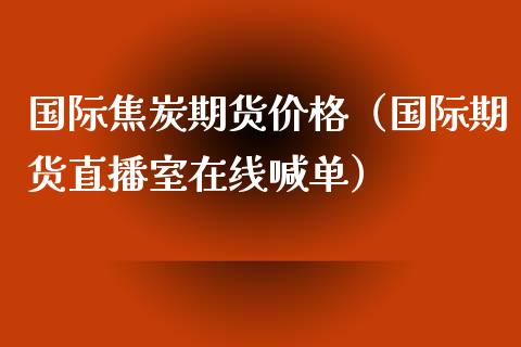 国际焦炭期货价格（国际期货直播室在线喊单）