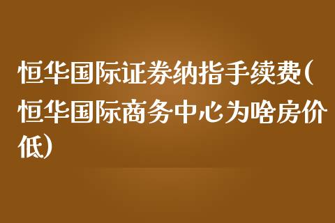 恒华国际证券纳指手续费(恒华国际商务中心为啥房价低)