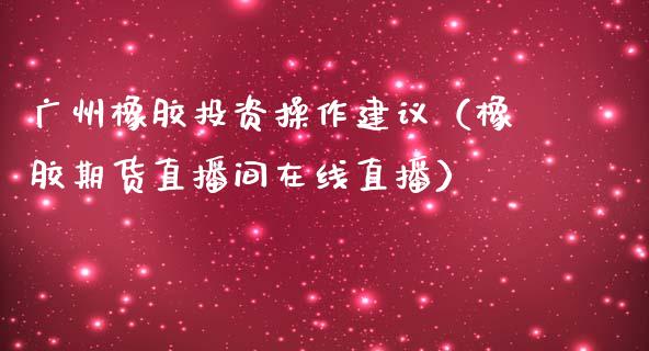 广州橡胶投资操作建议（橡胶期货直播间在线直播）