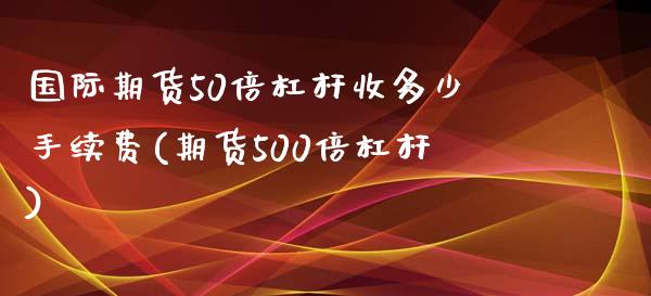 国际期货50倍杠杆收多少手续费(期货500倍杠杆)