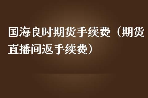 国海良时期货手续费（期货直播间返手续费）