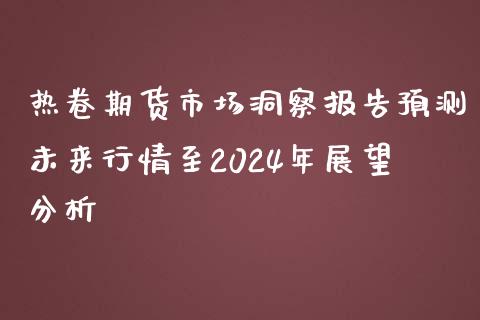 热卷期货市场洞察报告预测未来行情至2024年展望分析