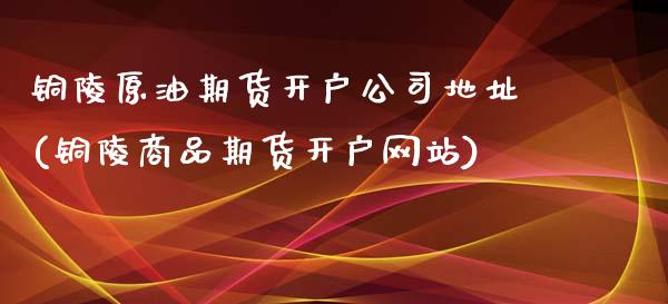 铜陵原油期货开户公司地址(铜陵商品期货开户网站)