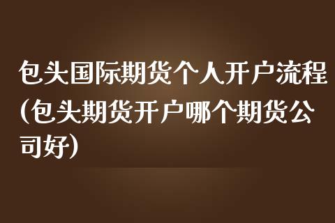 包头国际期货个人开户流程(包头期货开户哪个期货公司好)