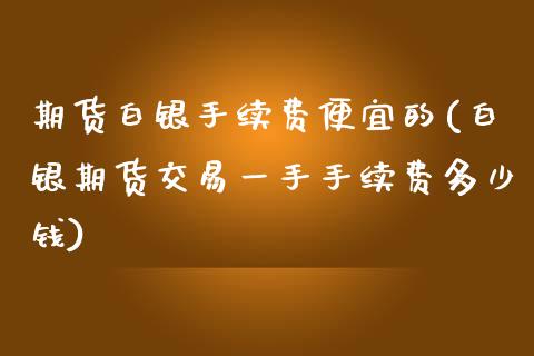 期货白银手续费便宜的(白银期货交易一手手续费多少钱)