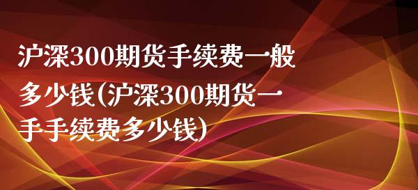 沪深300期货手续费一般多少钱(沪深300期货一手手续费多少钱)