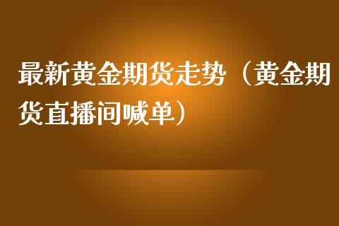 最新黄金期货走势（黄金期货直播间喊单）