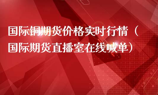 国际铜期货价格实时行情（国际期货直播室在线喊单）