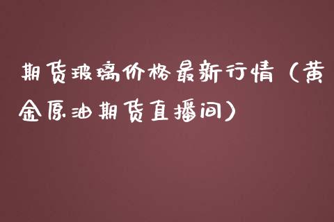 期货玻璃价格最新行情（黄金原油期货直播间）