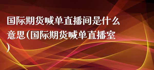 国际期货喊单直播间是什么意思(国际期货喊单直播室)