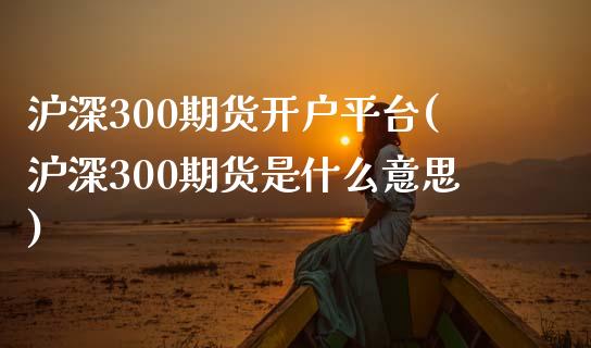 沪深300期货开户平台(沪深300期货是什么意思)