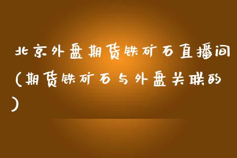 北京外盘期货铁矿石直播间(期货铁矿石与外盘关联的)