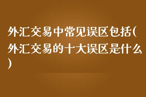 外汇交易中常见误区包括(外汇交易的十大误区是什么)