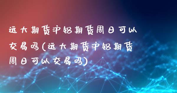 远大期货沪铝期货周日可以交易吗(远大期货沪铝期货周日可以交易吗)