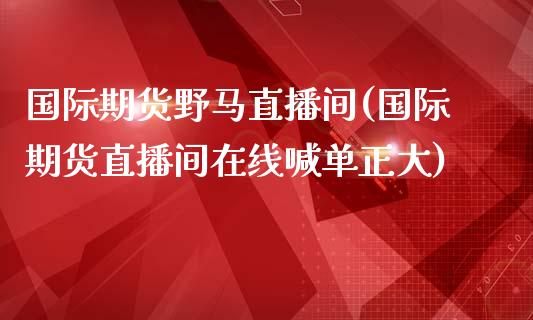 国际期货野马直播间(国际期货直播间在线喊单正大)