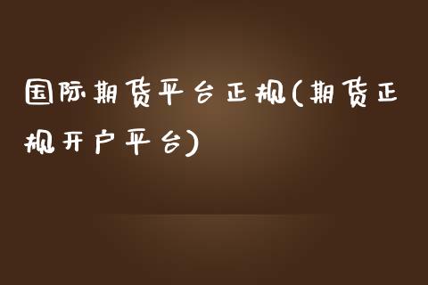 国际期货平台正规(期货正规开户平台)