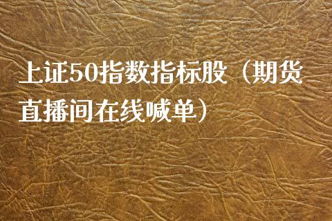 上证50指数指标股（期货直播间在线喊单）