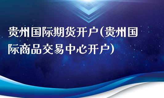 贵州国际期货开户(贵州国际商品交易中心开户)