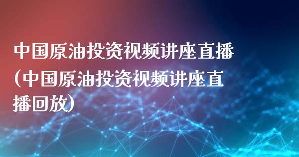 中国原油投资视频讲座直播(中国原油投资视频讲座直播回放)