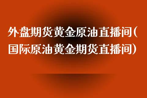 外盘期货黄金原油直播间(国际原油黄金期货直播间)