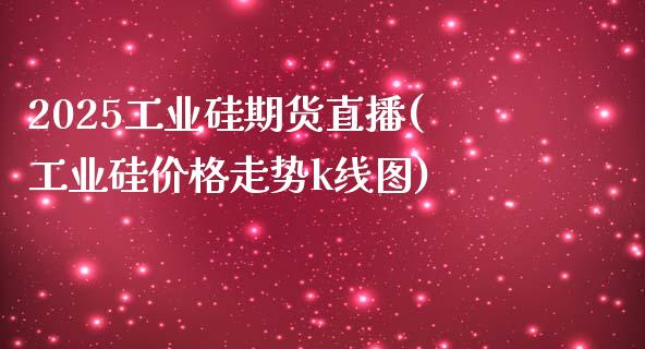 2025工业硅期货直播(工业硅价格走势k线图)