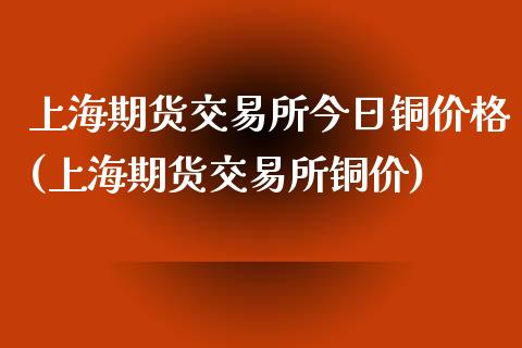 上海期货交易所今日铜价格(上海期货交易所铜价)