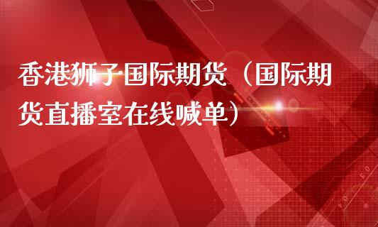 香港狮子国际期货（国际期货直播室在线喊单）