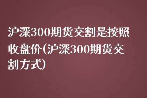 沪深300期货交割是按照收盘价(沪深300期货交割方式)