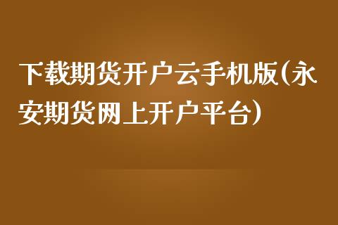 下载期货开户云手机版(永安期货网上开户平台)